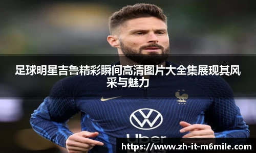 足球明星吉鲁精彩瞬间高清图片大全集展现其风采与魅力